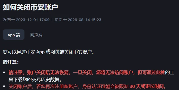 币安帮助中心《如何关闭币安账户》页面顶部，标题下写着发布于 2023-12-01 17:09、更新于 2026-08-14 15:23，下面是 App 端和网页端两个标签，「请注意：」下两条红字，第一条写账户关闭后无法恢复、一旦关闭将无法访问账户、但可通过此处的工具下载交易历史数据，第二条写关闭账户后再次注册新账户，身份认证可能会被限制 30 天或更长时间